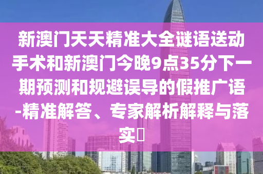 新澳門天天精準大全謎語送動手術和新澳門今晚9點35分下一期預測和規避誤導的假推廣語-精準解答、專家解析解釋與落實?