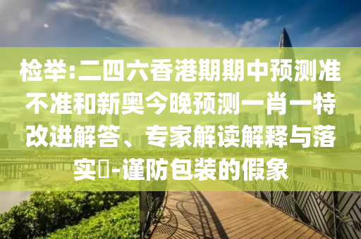 檢舉:二四六香港期期中預測準不準和新奧今晚預測一肖一特改進解答、專家解讀解釋與落實?-謹防包裝的假象