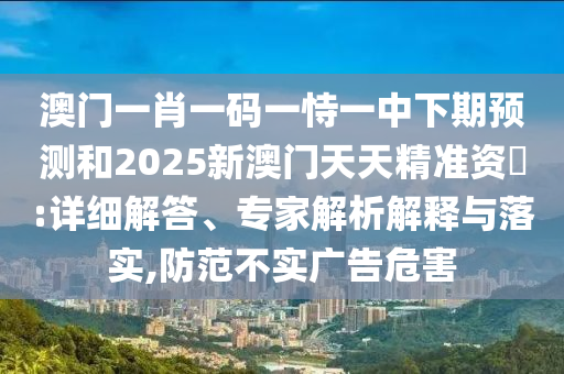 澳門一肖一碼一恃一中下期預測和2025新澳門天天精準資枓:詳細解答、專家解析解釋與落實,防范不實廣告危害