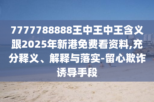 7777788888王中王中王含義跟2025年新港免費(fèi)看資料,充分釋義、解釋與落實(shí)-留心欺詐誘導(dǎo)手段