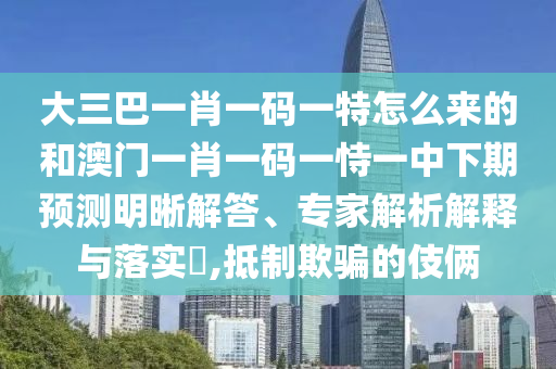 大三巴一肖一碼一特怎么來的和澳門一肖一碼一恃一中下期預測明晰解答、專家解析解釋與落實?,抵制欺騙的伎倆