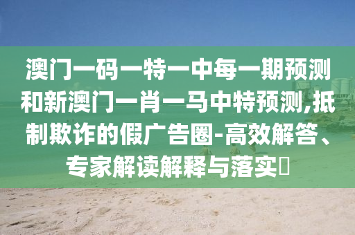 澳門一碼一特一中每一期預測和新澳門一肖一馬中特預測,抵制欺詐的假廣告圈-高效解答、專家解讀解釋與落實?