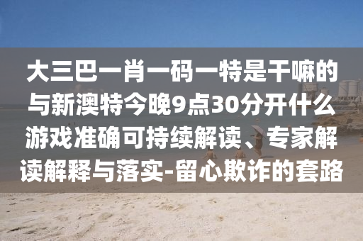 大三巴一肖一碼一特是干嘛的與新澳特今晚9點30分開什么游戲準確可持續解讀、專家解讀解釋與落實-留心欺詐的套路