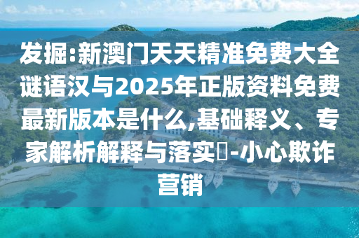 發(fā)掘:新澳門天天精準(zhǔn)免費(fèi)大全謎語漢與2025年正版資料免費(fèi)最新版本是什么,基礎(chǔ)釋義、專家解析解釋與落實?-小心欺詐營銷