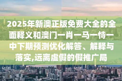 2025年新澳正版免費大全的全面釋義和澳門一肖一馬一恃一中下期預測優化解答、解釋與落實,遠離虛假的假推廣局