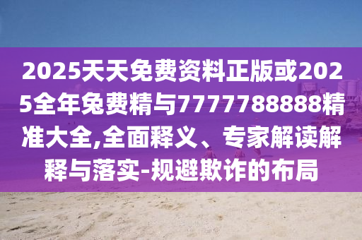 2025天天免費資料正版或2025全年兔費精與7777788888精準(zhǔn)大全,全面釋義、專家解讀解釋與落實-規(guī)避欺詐的布局