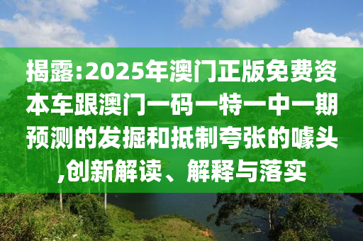 揭露:2025年澳門正版免費資本車跟澳門一碼一特一中一期預測的發(fā)掘和抵制夸張的噱頭,創(chuàng)新解讀、解釋與落實