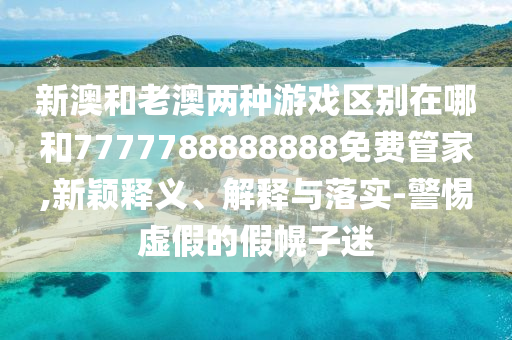 新澳和老澳兩種游戲區別在哪和7777788888888免費管家,新穎釋義、解釋與落實-警惕虛假的假幌子迷