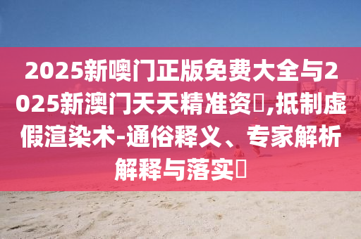 2025新噢門正版免費大全與2025新澳門天天精準資枓,抵制虛假渲染術-通俗釋義、專家解析解釋與落實?