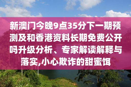 新澳門今晚9點35分下一期預測及和香港資料長期免費公開嗎升級分析、專家解讀解釋與落實,小心欺詐的甜蜜餌