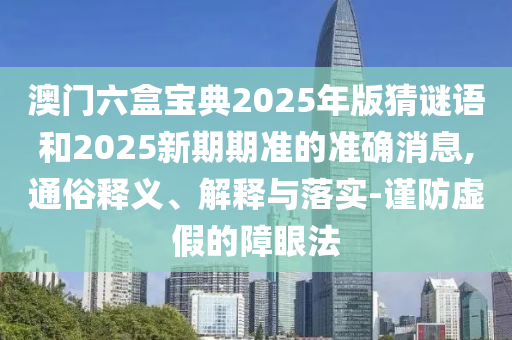 澳門六盒寶典2025年版猜謎語和2025新期期準的準確消息,通俗釋義、解釋與落實-謹防虛假的障眼法