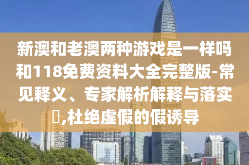 新澳和老澳兩種游戲是一樣嗎和118免費資料大全完整版-常見釋義、專家解析解釋與落實?,杜絕虛假的假誘導