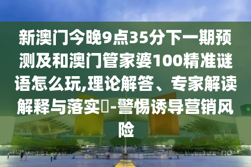 新澳門今晚9點35分下一期預測及和澳門管家婆100精準謎語怎么玩,理論解答、專家解讀解釋與落實?-警惕誘導營銷風險
