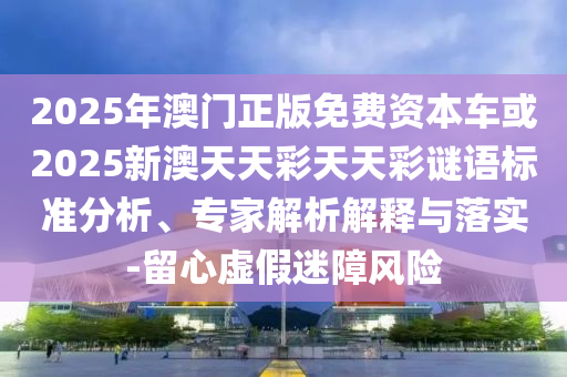 2025年澳門正版免費資本車或2025新澳天天彩天天彩謎語標準分析、專家解析解釋與落實-留心虛假迷障風險
