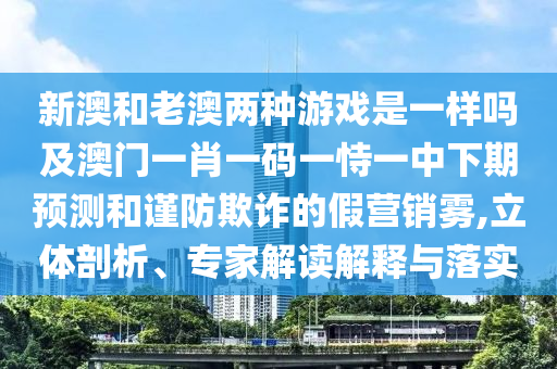 新澳和老澳兩種游戲是一樣嗎及澳門一肖一碼一恃一中下期預(yù)測和謹(jǐn)防欺詐的假營銷霧,立體剖析、專家解讀解釋與落實