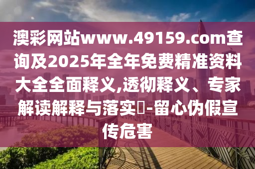 澳彩網站www.49159.соm查詢及2025年全年免費精準資料大全全面釋義,透徹釋義、專家解讀解釋與落實?-留心偽假宣傳危害