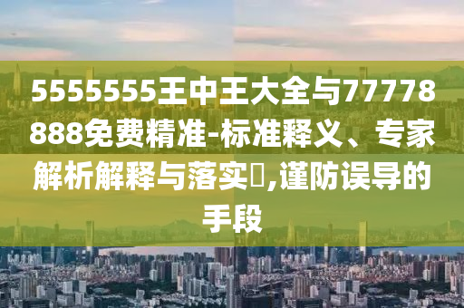 5555555王中王大全與77778888免費精準-標準釋義、專家解析解釋與落實?,謹防誤導的手段