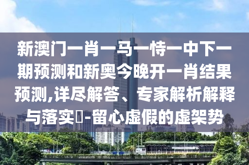 新澳門一肖一馬一恃一中下一期預測和新奧今晚開一肖結果預測,詳盡解答、專家解析解釋與落實?-留心虛假的虛架勢