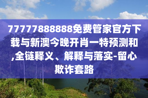 77777888888免費(fèi)管家官方下載與新澳今晚開肖一特預(yù)測(cè)和,全鏈釋義、解釋與落實(shí)-留心欺詐套路