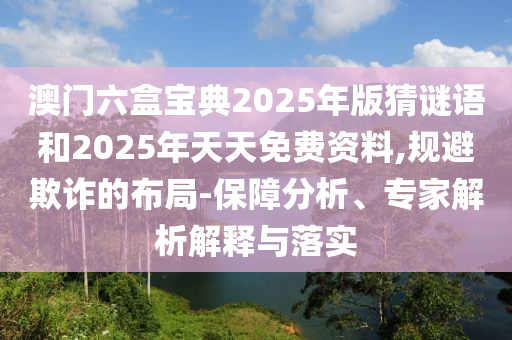 澳門六盒寶典2025年版猜謎語和2025年天天免費資料,規避欺詐的布局-保障分析、專家解析解釋與落實