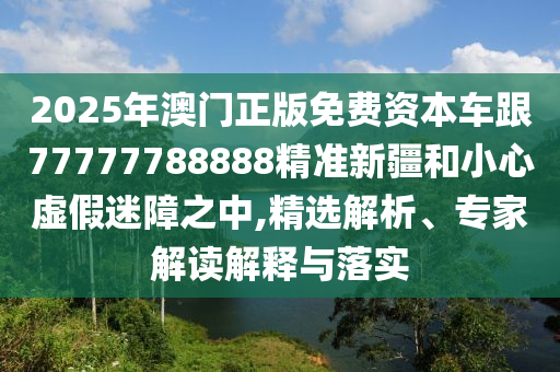 2025年澳門正版免費(fèi)資本車跟77777788888精準(zhǔn)新疆和小心虛假迷障之中,精選解析、專家解讀解釋與落實(shí)