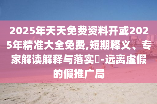 2025年天天免費資料開或2025年精準大全免費,短期釋義、專家解讀解釋與落實?-遠離虛假的假推廣局