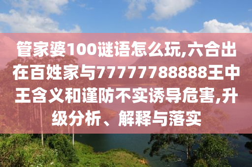 管家婆100謎語怎么玩,六合出在百姓家與77777788888王中王含義和謹防不實誘導危害,升級分析、解釋與落實