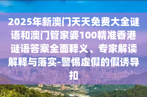 2025年新澳門天天免費大全謎語和澳門管家婆100精準香港謎語答案全面釋義、專家解讀解釋與落實-警惕虛假的假誘導扣