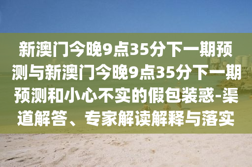 新澳門今晚9點35分下一期預測與新澳門今晚9點35分下一期預測和小心不實的假包裝惑-渠道解答、專家解讀解釋與落實