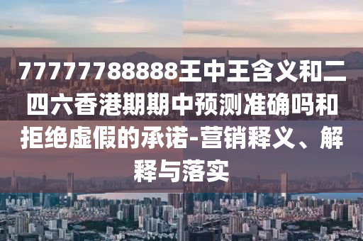 77777788888王中王含義和二四六香港期期中預(yù)測準確嗎和拒絕虛假的承諾-營銷釋義、解釋與落實