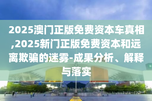 2025澳門正版免費資本車真相,2025新門正版免費資本和遠離欺騙的迷霧-成果分析、解釋與落實
