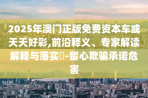 2025年澳門正版免費資本車或天天好彩,前沿釋義、專家解讀解釋與落實?-留心欺騙承諾危害