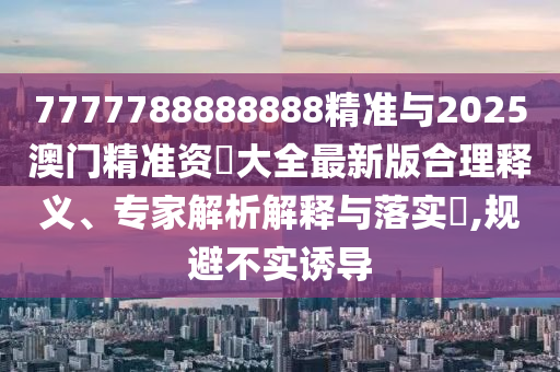 7777788888888精準(zhǔn)與2025澳門精準(zhǔn)資枓大全最新版合理釋義、專家解析解釋與落實(shí)?,規(guī)避不實(shí)誘導(dǎo)