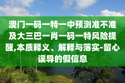 澳門一碼一特一中預(yù)測準(zhǔn)不準(zhǔn)及大三巴一肖一碼一特風(fēng)險提醒,本質(zhì)釋義、解釋與落實(shí)-留心誤導(dǎo)的假信息