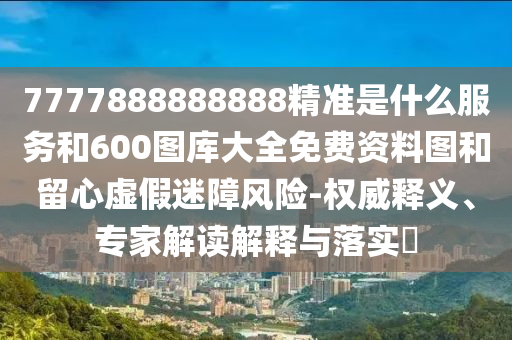 7777888888888精準是什么服務和600圖庫大全免費資料圖和留心虛假迷障風險-權威釋義、專家解讀解釋與落實?