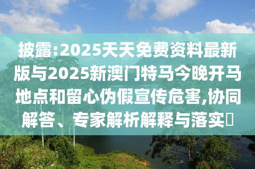 披露:2025天天免費資料最新版與2025新澳門特馬今晚開馬地點和留心偽假宣傳危害,協同解答、專家解析解釋與落實?