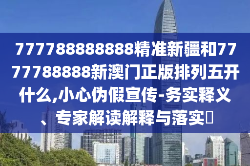777788888888精準(zhǔn)新疆和7777788888新澳門正版排列五開什么,小心偽假宣傳-務(wù)實釋義、專家解讀解釋與落實?