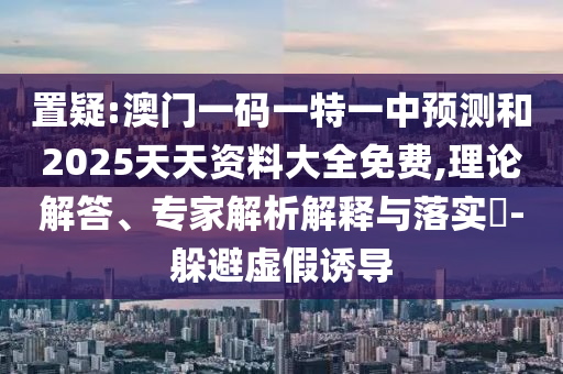 置疑:澳門一碼一特一中預測和2025天天資料大全免費,理論解答、專家解析解釋與落實?-躲避虛假誘導