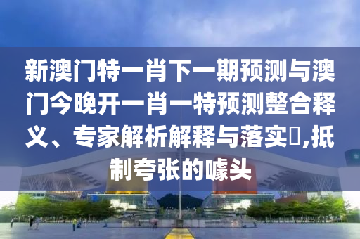 新澳門特一肖下一期預測與澳門今晚開一肖一特預測整合釋義、專家解析解釋與落實?,抵制夸張的噱頭