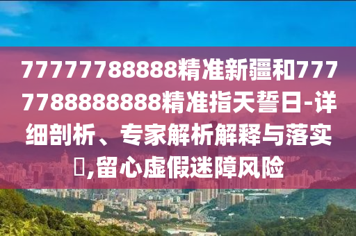 77777788888精準新疆和7777788888888精準指天誓日-詳細剖析、專家解析解釋與落實?,留心虛假迷障風險