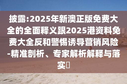 披露:2025年新澳正版免費(fèi)大全的全面釋義跟2025港資料免費(fèi)大全反和警惕誘導(dǎo)營銷風(fēng)險(xiǎn)-精準(zhǔn)剖析、專家解析解釋與落實(shí)?