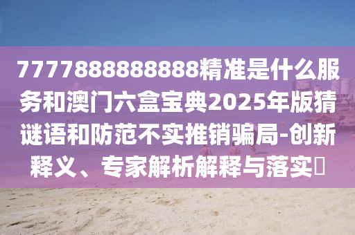 7777888888888精準是什么服務和澳門六盒寶典2025年版猜謎語和防范不實推銷騙局-創新釋義、專家解析解釋與落實?