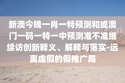 新澳今晚一肖一特預測和或澳門一碼一特一中預測準不準繼續訪創新釋義、解釋與落實-遠離虛假的假推廣局