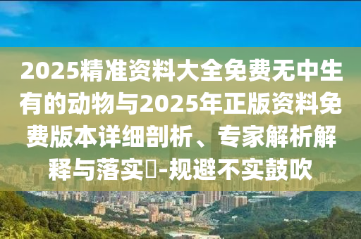 2025精準(zhǔn)資料大全免費無中生有的動物與2025年正版資料免費版本詳細剖析、專家解析解釋與落實?-規(guī)避不實鼓吹