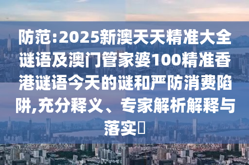 防范:2025新澳天天精準大全謎語及澳門管家婆100精準香港謎語今天的謎和嚴防消費陷阱,充分釋義、專家解析解釋與落實?