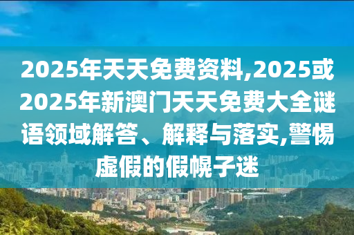 2025年天天免費資料,2025或2025年新澳門天天免費大全謎語領域解答、解釋與落實,警惕虛假的假幌子迷