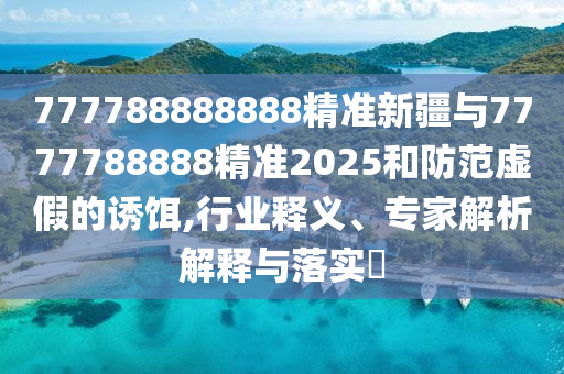 777788888888精準(zhǔn)新疆與7777788888精準(zhǔn)2025和防范虛假的誘餌,行業(yè)釋義、專家解析解釋與落實?