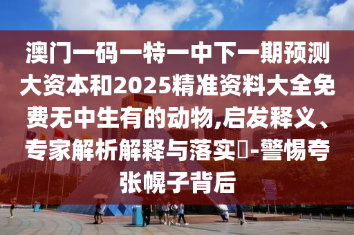 澳門一碼一特一中下一期預(yù)測大資本和2025精準(zhǔn)資料大全免費無中生有的動物,啟發(fā)釋義、專家解析解釋與落實?-警惕夸張幌子背后