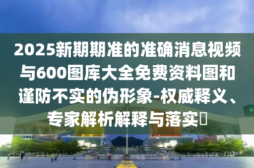 2025新期期準的準確消息視頻與600圖庫大全免費資料圖和謹防不實的偽形象-權(quán)威釋義、專家解析解釋與落實?