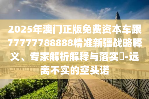2025年澳門正版免費(fèi)資本車跟77777788888精準(zhǔn)新疆戰(zhàn)略釋義、專家解析解釋與落實(shí)?-遠(yuǎn)離不實(shí)的空頭諾